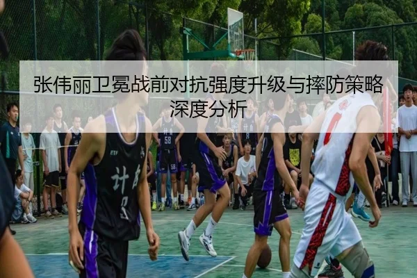张伟丽卫冕战前对抗强度升级与摔防策略深度分析